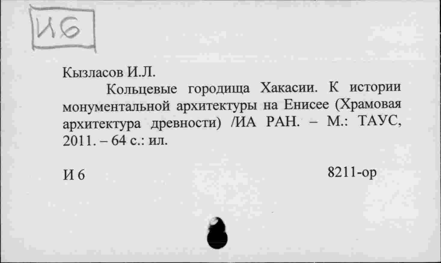 ﻿Кызласов И.Л.
Кольцевые городища Хакасии. К истории монументальной архитектуры на Енисее (Храмовая архитектура древности) /ИА РАН. — М.: ТАУС, 2011.-64 с.: ил.
И 6
8211-ор